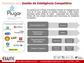 www.elliteconsultoria.com.br contato@elliteconsultoria.com.br (11) 4456 - 3709
Em parceria com a Plugar (Full Solution Provider em Inteligência) com
mais de 15 anos atuando em grandes empresas, a Ellite oferece
tecnologia desde Robôs de coleta, organização das informações,
Portais até uma solução completa para Governança da Inteligência
Competitiva.
Empresas que utilizam as soluções
Tecnologia para Gestão da Inteligência Competitiva
 