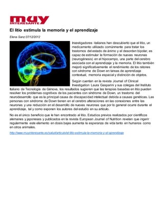 El litio estimula la memoria y el aprendizaje
Elena Sanz 07/12/2012
Investigadores italianos han descubierto que el litio, un
medicamento utilizado comúnmente para tratar los
trastornos del estado de ánimo y el desorden bipolar, es
capaz de estimular la formación de nuevas neuronas
(neurogénesis) en el hipocampo, una parte del cerebro
asociada con el aprendizaje y la memoria. El litio también
mejoró significativamente el rendimiento de los ratones
con síndrome de Down en tareas de aprendizaje
contextual, memoria espacial y distinción de objetos.
Según cuentan en la revista Journal of Clinical
Investigation Laura Gasparini y sus colegas del Instituto
Italiano de Tecnología de Génova, los resultados sugieren que las terapias basadas en litio pueden
resolver los problemas cognitivos de los pacientes con síndrome de Down, un trastorno del
neurodesarrollo que es la principal causa de discapacidad intelectual debida a causas genéticas. Las
personas con síndrome de Down tienen en el cerebro alteraciones en las conexiones entre las
neuronas y una reducción en el desarrollo de nuevas neuronas que por lo general ocurre durante el
aprendizaje, tal y como exponen los autores del estudio en su artículo.
No es el único beneficio que le han encontrado al litio. Estudios previos realizados por científicos
alemanes y japoneses y publicados en la revista European Journal of Nutrition revelan que ingerir
regularmente este elemento en dosis bajas aumenta la esperanza de vida tanto en humanos como
en otros animales.
http://www.muyinteresante.es/salud/articulo/el-litio-estimula-la-memoria-y-el-aprendizaje
 