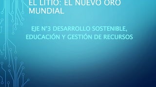 EL LITIO: EL NUEVO ORO
MUNDIAL
EJE N°3 DESARROLLO SOSTENIBLE,
EDUCACIÓN Y GESTIÓN DE RECURSOS
 