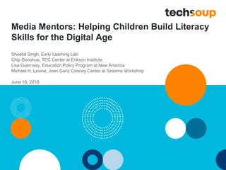 Media Mentors: Helping Children Build Literacy
Skills for the Digital Age
Sheetal Singh, Early Learning Lab
Chip Donohue, TEC Center at Erikson Institute
Lisa Guernsey, Education Policy Program at New America
Michael H. Levine, Joan Ganz Cooney Center at Sesame Workshop
June 16, 2016
 