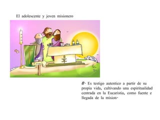 8.  Es  testigo   autentico  a  partir  de su propia vida, cultivando una espiritualidad centrada en la  Eucaristia, como fuente e llegada de la mision. El adolescente y joven misionero 