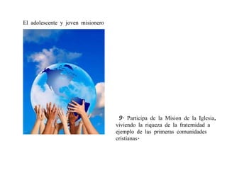   9. Participa de la Mision de la Iglesia, viviendo la riqueza de la fraternidad a ejemplo de las primeras comunidades cristianas. El adolescente y joven misionero 