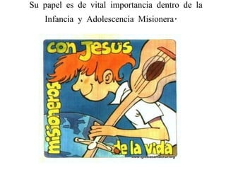    Su papel es de vital importancia dentro de la Infancia y Adolescencia Misionera.  