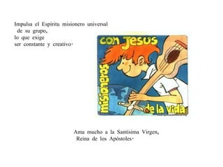 Impulsa el Espíritu misionero universal de su grupo,  lo que exige  ser constante y creativo. Ama mucho a la Santísima Virgen, Reina de los Apóstoles.  
