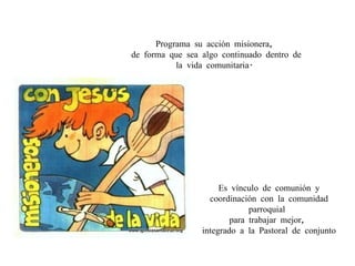 Programa su acción misionera,  de forma que sea algo continuado dentro de la vida comunitaria.  Es vínculo de comunión y coordinación con la comunidad parroquial  para trabajar mejor,  integrado a la Pastoral de conjunto 