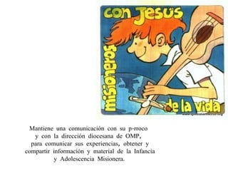 Mantiene una comunicación con su párroco  y con la dirección diocesana de OMP,  para comunicar sus experiencias, obtener y compartir información y material de la Infancia y Adolescencia Misionera .  