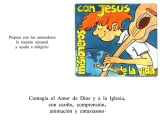 Contagia el Amor de Dios y a la Iglesia,  con cariño, comprensión,  animación y entusiasmo .  Prepara con los animadores  la reunión semanal  y ayuda a dirigirla.  