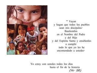 “  Vayan  y hagan que todos los pueblos sean mis discípulos.  Bautícenlos  en el Nombre del Padre  y del Hijo  y del Espíritu Santo y enséñenles a cumplir  todo lo que yo les he encomendado a ustedes.  Yo estoy con ustedes todos los días  hasta el fin de la historia (Mt. 28) 