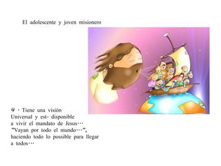 4 . Tiene una visión  Universal y está disponible  a vivir el mandato de Jesus... ” Vayan por todo el mundo...”,  haciendo todo lo possible para llegar  a todos... El adolescente y joven misionero 