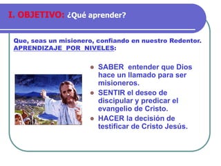 ⚫ SABER entender que Dios
hace un llamado para ser
misioneros.
⚫ SENTIR el deseo de
discipular y predicar el
evangelio de Cristo.
⚫ HACER la decisión de
testificar de Cristo Jesús.
Que, seas un misionero, confiando en nuestro Redentor.
APRENDIZAJE POR NIVELES:
I. OBJETIVO: ¿Qué aprender?
 