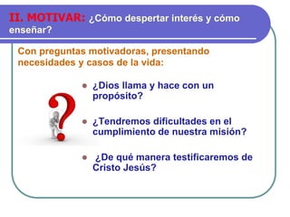 Con preguntas motivadoras, presentando
necesidades y casos de la vida:
II. MOTIVAR: ¿Cómo despertar interés y cómo
enseñar?
⚫ ¿Dios llama y hace con un
propósito?
⚫ ¿Tendremos dificultades en el
cumplimiento de nuestra misión?
⚫ ¿De qué manera testificaremos de
Cristo Jesús?
 