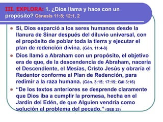 ⚫ Sí, Dios esparció a los seres humanos desde la
llanura de Sinar después del diluvio universal, con
el propósito de poblar toda la tierra y ejecutar el
plan de redención divina. (Gén. 11:4-8)
⚫ Dios llamó a Abraham con un propósito, el objetivo
era de que, de la descendencia de Abraham, nacería
el Descendiente, el Mesías, Cristo Jesús y obraría el
Redentor conforme al Plan de Redención, para
redimir a la raza humana. (Gén. 3:15; 17:19; Gál 3:16)
⚫ “De los textos anteriores se desprende claramente
que Dios iba a cumplir la promesa, hecha en el
Jardín del Edén, de que Alguien vendría como
solución al problema del pecado.” (GEB 29)
III. EXPLORA: 1. ¿Dios llama y hace con un
propósito? Génesis 11:8; 12:1, 2
 