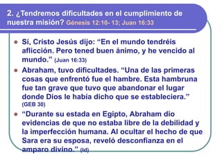 ⚫ Sí, Cristo Jesús dijo: “En el mundo tendréis
aflicción. Pero tened buen ánimo, y he vencido al
mundo.” (Juan 16:33)
⚫ Abraham, tuvo dificultades. “Una de las primeras
cosas que enfrentó fue el hambre. Esta hambruna
fue tan grave que tuvo que abandonar el lugar
donde Dios le había dicho que se estableciera.”
(GEB 30)
⚫ “Durante su estada en Egipto, Abraham dio
evidencias de que no estaba libre de la debilidad y
la imperfección humana. Al ocultar el hecho de que
Sara era su esposa, reveló desconfianza en el
amparo divino.” (Id)
2. ¿Tendremos dificultades en el cumplimiento de
nuestra misión? Génesis 12:10- 13; Juan 16:33
 