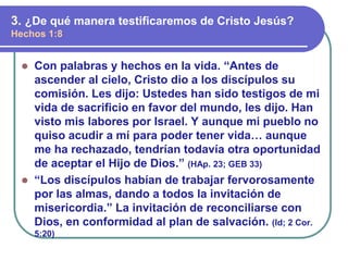 ⚫ Con palabras y hechos en la vida. “Antes de
ascender al cielo, Cristo dio a los discípulos su
comisión. Les dijo: Ustedes han sido testigos de mi
vida de sacrificio en favor del mundo, les dijo. Han
visto mis labores por Israel. Y aunque mi pueblo no
quiso acudir a mí para poder tener vida… aunque
me ha rechazado, tendrían todavía otra oportunidad
de aceptar el Hijo de Dios.” (HAp. 23; GEB 33)
⚫ “Los discípulos habían de trabajar fervorosamente
por las almas, dando a todos la invitación de
misericordia.” La invitación de reconciliarse con
Dios, en conformidad al plan de salvación. (Id; 2 Cor.
5:20)
3. ¿De qué manera testificaremos de Cristo Jesús?
Hechos 1:8
 