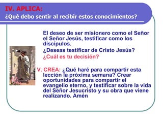 El deseo de ser misionero como el Señor
el Señor Jesús, testificar como los
discípulos.
¿Deseas testificar de Cristo Jesús?
¿Cuál es tu decisión?
V. CREA: ¿Qué haré para compartir esta
lección la próxima semana? Crear
oportunidades para compartir el
evangelio eterno, y testificar sobre la vida
del Señor Jesucristo y su obra que viene
realizando. Amén
IV. APLICA:
¿Qué debo sentir al recibir estos conocimientos?
 