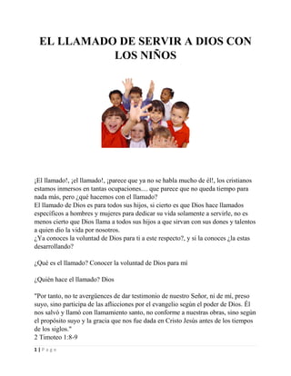 EL LLAMADO DE SERVIR A DIOS CON
LOS NIÑOS

¡El llamado!, ¡el llamado!, ¡parece que ya no se habla mucho de él!, los cristianos
estamos inmersos en tantas ocupaciones.... que parece que no queda tiempo para
nada más, pero ¿qué hacemos con el llamado?
El llamado de Dios es para todos sus hijos, si cierto es que Dios hace llamados
específicos a hombres y mujeres para dedicar su vida solamente a servirle, no es
menos cierto que Dios llama a todos sus hijos a que sirvan con sus dones y talentos
a quien dio la vida por nosotros.
¿Ya conoces la voluntad de Dios para ti a este respecto?, y si la conoces ¿la estas
desarrollando?
¿Qué es el llamado? Conocer la voluntad de Dios para mí
¿Quién hace el llamado? Dios
"Por tanto, no te avergüences de dar testimonio de nuestro Señor, ni de mí, preso
suyo, sino participa de las aflicciones por el evangelio según el poder de Dios. Él
nos salvó y llamó con llamamiento santo, no conforme a nuestras obras, sino según
el propósito suyo y la gracia que nos fue dada en Cristo Jesús antes de los tiempos
de los siglos."
2 Timoteo 1:8-9
1|Page

 