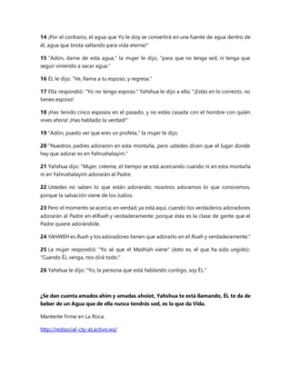 14 ¡Por el contrario, el agua que Yo le doy se convertirá en una fuente de agua dentro de
él, agua que brota saltando para vida eterna!"
15 "Adón, dame de esta agua," la mujer le dijo, "para que no tenga sed, ni tenga que
seguir viniendo a sacar agua."
16 ÉL le dijo: "Ve, llama a tu esposo, y regresa."
17 Ella respondió: "Yo no tengo esposo." Yahshua le dijo a ella: "¡Estás en lo correcto, no
tienes esposo!
18 ¡Has tenido cinco esposos en el pasado, y no estás casada con el hombre con quién
vives ahora! ¡Has hablado la verdad!"
19 "Adón, puedo ver que eres un profeta," la mujer le dijo.
20 "Nuestros padres adoraron en esta montaña, pero ustedes dicen que el lugar donde
hay que adorar es en Yahrushalayim."
21 Yahshua dijo: "Mujer, créeme, el tiempo se está acercando cuando ni en esta montaña
ni en Yahrushalayim adorarán al Padre.
22 Ustedes no saben lo que están adorando; nosotros adoramos lo que conocemos,
porque la salvación viene de los Judíos.
23 Pero el momento se acerca; en verdad, ya está aquí, cuando los verdaderos adoradores
adorarán al Padre en elRuah y verdaderamente; porque ésta es la clase de gente que el
Padre quiere adorándole.
24 YAHWEH es Ruah y los adoradores tienen que adorarlo en el Ruah y verdaderamente."
25 La mujer respondió: "Yo sé que el Mashíah viene" (ésto es, el que ha sido ungido).
"Cuando ÉL venga, nos dirá todo."
26 Yahshua le dijo: "Yo, la persona que está hablando contigo, soy ÉL."
¿Se dan cuenta amados ahim y amadas ahoiot, Yahshua te está llamando, ÉL te da de
beber de un Agua que de ella nunca tendrás sed, es la que da Vida.
Mantente firme en La Roca.
http://redsocial-cty-at.activo.ws/
 