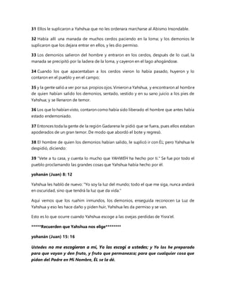 31 Ellos le suplicaron a Yahshua que no les ordenara marcharse al Abismo Insondable.
32 Había allí una manada de muchos cerdos paciendo en la loma; y los demonios le
suplicaron que los dejara entrar en ellos, y les dio permiso.
33 Los demonios salieron del hombre y entraron en los cerdos, después de lo cual, la
manada se precipitó por la ladera de la loma, y cayeron en el lago ahogándose.
34 Cuando los que apacentaban a los cerdos vieron lo había pasado, huyeron y lo
contaron en el pueblo y en el campo;
35 y la gente salió a ver por sus propios ojos. Vinieron a Yahshua, y encontraron al hombre
de quien habían salido los demonios, sentado, vestido y en su sano juicio a los pies de
Yahshua; y se llenaron de temor.
36 Los que lo habían visto, contaron como había sido liberado el hombre que antes había
estado endemoniado.
37 Entonces toda la gente de la región Gadarena le pidió que se fuera, pues ellos estaban
apoderados de un gran temor. De modo que abordó el bote y regresó.
38 El hombre de quien los demonios habían salido, le suplicó ir con ÉL; pero Yahshua le
despidió, diciendo:
39 "Vete a tu casa, y cuenta lo mucho que YAHWEH ha hecho por ti." Se fue por todo el
pueblo proclamando las grandes cosas que Yahshua había hecho por él.
yohanán (Juan) 8: 12
Yahshua les habló de nuevo: "Yo soy la luz del mundo; todo el que me siga, nunca andará
en oscuridad, sino que tendrá la luz que da vida."
Aquí vemos que los ruahim inmundos, los demonios, enseguida reconocen La Luz de
Yahshua y eso les hace daño y piden huir, Yahshua les da permiso y se van.
Esto es lo que ocurre cuando Yahshua escoge a las ovejas perdidas de Yisra'el.
*****Recuerden que Yahshua nos elige********
yohanán (Juan) 15: 16
Ustedes no me escogieron a mí, Yo los escogí a ustedes; y Yo los he preparado
para que vayan y den fruto, y fruto que permanezca; para que cualquier cosa que
pidan del Padre en Mi Nombre, ÉL se la dé.
 