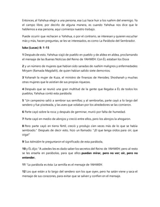 Entonces, al Yahshua elegir a una persona, esa Luz hace huir a los ruahim del enemigo. Ya
el campo libre, por decirlo de alguna manera, es cuando Yahshua nos dice que le
hablemos a esa persona, aquí comienza nuestro trabajo.
Puede ocurrir que rechacen a Yahshua, o por el contrario, se interesan y quieren escuchar
más y más, hacen preguntas, se les ve interesados, es como La Parábola del Sembrador.
luka (Lucas) 8: 1-15
1 Después de esto, Yahshua viajó de pueblo en pueblo y de aldea en aldea, proclamando
el mensaje de las Buenas Noticias del Reino de YAHWEH. Con ÉL estaban los Doce
2 y un número de mujeres que habían sido sanadas de ruahim malignos y enfermedades:
Miryam (llamada Magdalit), de quien habían salido siete demonios;
3 Yohanah la mujer de Kuza, el ministro de finanzas de Herodes; Shoshanah y muchas
otras mujeres que le asistían de sus propias riquezas.
4 Después que se reunió una gran multitud de la gente que llegaba a ÉL de todos los
pueblos, Yahshua contó esta parábola:
5 "Un campesino salió a sembrar sus semillas; y al sembrarlas, parte cayó a lo largo del
sendero y fue pisoteada, y las aves que volaban por los alrededores se las comieron.
6 Parte cayó sobre la roca; y después de germinar, murió por falta de humedad.
7 Parte cayó en medio de abrojos y creció entre ellos, pero los abrojos la ahogaron.
8 Pero parte cayó en tierra fértil, creció y produjo cien veces más de lo que se había
sembrado." Después de decir esto, hizo un llamado: "¡El que tenga oídos para oír, que
oiga!"
9 Sus talmidim le preguntaron el significado de esta parábola,
10 y ÉL dijo: "A ustedes les es dado saber los secretos del Reino de YAHWEH; pero al resto
se les enseña en parábolas, para que ellos puedan mirar, pero no ver; oír, pero no
entender.
11 "La parábola es ésta: La semilla es el mensaje de YAHWEH.
12 Los que están a lo largo del sendero son los que oyen, pero ha satán viene y saca el
mensaje de sus corazones, para evitar que se salven y confíen en el mensaje.
 