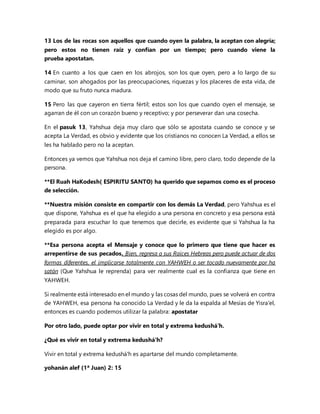 13 Los de las rocas son aquellos que cuando oyen la palabra, la aceptan con alegría;
pero estos no tienen raíz y confían por un tiempo; pero cuando viene la
prueba apostatan.
14 En cuanto a los que caen en los abrojos, son los que oyen, pero a lo largo de su
caminar, son ahogados por las preocupaciones, riquezas y los placeres de esta vida, de
modo que su fruto nunca madura.
15 Pero las que cayeron en tierra fértil; estos son los que cuando oyen el mensaje, se
agarran de él con un corazón bueno y receptivo; y por perseverar dan una cosecha.
En el pasuk 13, Yahshua deja muy claro que sólo se apostata cuando se conoce y se
acepta La Verdad, es obvio y evidente que los cristianos no conocen La Verdad, a ellos se
les ha hablado pero no la aceptan.
Entonces ya vemos que Yahshua nos deja el camino libre, pero claro, todo depende de la
persona.
**El Ruah HaKodesh( ESPIRITU SANTO) ha querido que sepamos como es el proceso
de selección.
**Nuestra misión consiste en compartir con los demás La Verdad, pero Yahshua es el
que dispone, Yahshua es el que ha elegido a una persona en concreto y esa persona está
preparada para escuchar lo que tenemos que decirle, es evidente que si Yahshua la ha
elegido es por algo.
**Esa persona acepta el Mensaje y conoce que lo primero que tiene que hacer es
arrepentirse de sus pecados. Bien, regresa a sus Raíces Hebreas pero puede actuar de dos
formas diferentes, el implicarse totalmente con YAHWEH o ser tocado nuevamente por ha
satán (Que Yahshua le reprenda) para ver realmente cual es la confianza que tiene en
YAHWEH.
Si realmente está interesado en el mundo y las cosas del mundo, pues se volverá en contra
de YAHWEH, esa persona ha conocido La Verdad y le da la espalda al Mesías de Yisra'el,
entonces es cuando podemos utilizar la palabra: apostatar
Por otro lado, puede optar por vivir en total y extrema kedushá'h.
¿Qué es vivir en total y extrema kedushá'h?
Vivir en total y extrema kedushá'h es apartarse del mundo completamente.
yohanán alef (1ª Juan) 2: 15
 