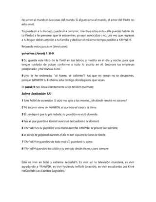 No amen al mundo ni las cosas del mundo. Si alguno ama al mundo, el amor del Padre no
está en él;
Tú puedes ir a tu trabajo, puedes ir a comprar, mientras estás en la calle puedes hablar de
La Verdad a las personas que te encuentres, ya sean conocidos o no, una vez que regreses
a tu hogar, debes atender a tu familia y dedicar el máximo tiempo posible a YAHWEH.
Recuerda estos pasukim (Versículos):
yahoshua (Josué) 1: 8-9
8 Sí, guarda este libro de la Toráh en tus labios, y medita en él día y noche, para que
tengas cuidado de actuar conforme a todo lo escrito en él. Entonces tus empresas
prosperarán, y tú tendrás éxito.
9 ¿No te he ordenado, “sé fuerte, sé valiente”? Así que no temas no te desanimes,
porque YAHWEH tu Eloheinu está contigo dondequiera que vayas.
El pasuk 9 nos lleva directamente a los tehillim (salmos):
Salmo-Exaltación 121
1 Una hallel de ascensión. Si alzo mis ojos a los montes, ¿de dónde vendrá mi socorro?
2 Mi socorro viene de YAHWEH, el que hizo el cielo y la tierra.
3 ÉL no dejará que tu pie resbale; tu guardián no está dormido.
4 No, el que guarda a Yisra'el nunca se descuidará o se dormirá.
5 YAHWEH es tu guardián; a tu mano derecha YAHWEH te provee con sombra;
6 el sol no te golpeará durante el día ni tan siquiera la luna de noche.
7 YAHWEH te guardará de todo mal; ÉL guardará tu alma.
8 YAHWEH guardará tu salida y tu entrada desde ahora y para siempre.
Ésto es vivir en total y extrema kedushá'h. Es vivir sin la televisión mundana, es vivir
agradando a YAHWEH, es vivir haciendo tefila'h (oración), es vivir estudiando Los Kitvé
HaKodesh (Los Escritos Sagrados).-
 