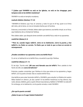 ***¿Sabes qué YAHWEH no está en las iglesias, no está en las sinagogas, pero
tampoco está en las kehilot mesiánicas?
YAHWEH no está en templos mundanos.
maAseh shlehim (Hechos) 17: 24
"YAHWEH el Eloheinu que hizo el universo y todo lo que en él hay, quien es el Amo
del cielo y de la tierra, no vive en templos hechos por el hombre,
Entonces, conociendo La Verdad, debes saber que tenemos una kehilá virtual, no es física,
aquí hablamos de La Verdad de Yahshua.
Pero debes saber, que después tienes también una kehilá física, está en tus aposentos.
mattitYah (Mateo) 6: 6
**Pero tú, cuando hagas tefilá'h, entra en tu habitación, cierra la puerta, y haz
tefilá'h a tu Padre en secreto. Tu Padre que ve todo lo que se hace en secreto te
recompensará.
¿Puedes considerar tus aposentos como una kehilá física?
Sí, así es, tu habitación es tu kehilá física, recuerda lo que dijo Yahshua.
mattitYah (Mateo) 21: 13
ÉL les dijo: "Escrito está, '¡Mi casa será llamada casa de tefilá'h.' Pero ustedes la han
hecho de ella una cueva de ladrones!"
Entonces, puedes comprobar que Yahshua te dice que entres en tus aposentos y hagas
tefilá'h, con la puerta cerrada. Ésta es nuestra kehilá física.
Una kehilá es para estar haciendo tefilá'h a YAHWEH, para estudiar La Palabra de nuestro
Abba Kadosh en silencio ¿te das cuenta? En las kehilot mesiánicas no hay silencio, hay
ruido, danzas, hallelot ¿pero a quién ofrecen esas danzas y hallelot si YAHWEH no está ahí?
Sin embargo, en tu habitación, con la puerta cerrada, si está YAHWEH.
¿Por qué la puerta cerrada?
¿Sabes lo que es el Lugar Kadosh Kadoshim?
 