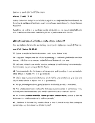 Veamos lo que le dijo YAHWEH a moshe:
shemot (Éxodo) 26: 33
Cuelga las cortinas debajo de los broches. Luego trae el Arca para el Testimonio dentro de
la cortina; la cortina será la división para ti entre el Lugar Makon Kadosh y el Lugar Kadosh
Kadoshim.
Pues bien, esa cortina es la puerta de nuestra habitación, por eso cuando estés hablando
con YAHWEH, estarás ante Su Presencia, por eso la puerta debe estar cerrada.
¿Cómo trabajar estando viviendo en total y extrema kedushá'h?
Hay que trabajar diariamente, que Yahshua nos encuentre trabajando cuando Él Regrese.
mattitYah (Mateo) 24: 37-51
37 Porque la venida del Ben Ha Adam será como en los días de Noah.
38 En aquellos tiempos antes del Diluvio la gente seguía comiendo y bebiendo, tomando
esposas y dándose como esposas, hasta el día que Noah entró en el arca;
39 y ellos no sabían lo que estaba pasando hasta que vino el Diluvio y fueron arrasados.
Asimismo será cuando venga el Ben Ha Adam.
40 Entonces estarán dos hombres en el campo; uno será tomado y el otro será dejado
atrás. (El que es dejado atrás es el que se salva)
41 Estarán dos mujeres moliendo harina en el molino; una será tomada y la otra será
dejada atrás. (La que es dejada atrás es la que se salva)
42 Así que, manténganse alerta, porque ustedes no saben que día su Adón vendrá.
43 Pero ustedes saben esto: si el dueño de la casa supiera cuando el ladrón iba a venir,
hubiera permanecido despierto y no hubiera permitido que su casa fuera violada.
44 Por lo tanto, ustedes también tienen que estar siempre listos; porque el Ben Ha
Adam vendrá cuando ustedes no lo están esperando."
45 "¿Quién es el sirviente fiel y sensato, al cual el amo lo pone al mando de su casa para
dar comida a los sirvientes en su debido tiempo?
 