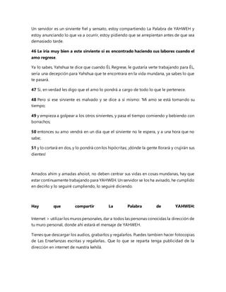Un servidor es un sirviente fiel y sensato, estoy compartiendo La Palabra de YAHWEH y
estoy anunciando lo que va a ocurrir, estoy pidiendo que se arrepientan antes de que sea
demasiado tarde.
46 Le iría muy bien a este sirviente si es encontrado haciendo sus labores cuando el
amo regrese.
Ya lo sabes, Yahshua te dice que cuando ÉL Regrese, le gustaría verte trabajando para ÉL,
sería una decepción para Yahshua que te encontrara en la vida mundana, ya sabes lo que
te pasará.
47 Si, en verdad les digo que el amo lo pondrá a cargo de todo lo que le pertenece.
48 Pero si ese sirviente es malvado y se dice a sí mismo: 'Mi amo se está tomando su
tiempo;
49 y empieza a golpear a los otros sirvientes, y pasa el tiempo comiendo y bebiendo con
borrachos;
50 entonces su amo vendrá en un día que el sirviente no le espera, y a una hora que no
sabe;
51 y lo cortará en dos, y lo pondrá con los hipócritas; ¡dónde la gente llorará y crujirán sus
dientes!
Amados ahim y amadas ahoiot, no deben centrar sus vidas en cosas mundanas, hay que
estar continuamente trabajando para YAHWEH. Un servidor se los ha avisado, he cumplido
en decirlo y lo seguiré cumpliendo, lo seguiré diciendo.
Hay que compartir La Palabra de YAHWEH:
Internet > utilizar los muros personales, dar a todos las personas conocidas la dirección de
tu muro personal, donde ahí estará el mensaje de YAHWEH.
Tienes que descargar los audios, grabarlos y regalarlos. Puedes tambien hacer fotocopias
de Las Enseñanzas escritas y regalarlas.. Que lo que se reparta tenga publicidad de la
dirección en internet de nuestra kehilá.
 