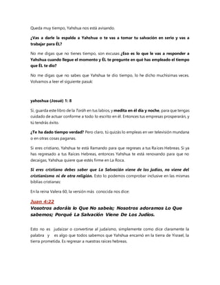 Queda muy tiempo, Yahshua nos está avisando.
¿Vas a darle la espalda a Yahshua o te vas a tomar tu salvación en serio y vas a
trabajar para ÉL?
No me digas que no tienes tiempo, son excusas ¿Eso es lo que le vas a responder a
Yahshua cuando llegue el momento y ÉL te pregunte en qué has empleado el tiempo
que ÉL te dio?
No me digas que no sabes que Yahshua te dio tiempo, lo he dicho muchísimas veces.
Volvamos a leer el siguiente pasuk:
yahoshua (Josué) 1: 8
Sí, guarda este libro de la Toráh en tus labios, y medita en él día y noche, para que tengas
cuidado de actuar conforme a todo lo escrito en él. Entonces tus empresas prosperarán, y
tú tendrás éxito.
¿Te ha dado tiempo verdad? Pero claro, tú quizás lo empleas en ver televisión mundana
o en otras cosas paganas.
Si eres cristiano, Yahshua te está llamando para que regreses a tus Raíces Hebreas. Si ya
has regresado a tus Raíces Hebreas, entonces Yahshua te está renovando para que no
decaigas, Yahshua quiere que estés firme en La Roca.
Si eres cristiano debes saber que La Salvación viene de los judíos, no viene del
cristianismo ni de otra religión. Esto lo podemos comprobar inclusive en las mismas
biblias cristianas:
En la reina Valera 60, la versión más conocida nos dice:
Juan 4:22
Vosotros adoráis lo Que No sabeis; Nosotros adoramos Lo Que
sabemos; Porqué La Salvación Viene De Los Judíos.
Esto no es judaizar o convertirse al judaísmo, simplemente como dice claramente la
palabra y es algo que todos sabemos que Yahshua encarnó en la tierra de Yisrael, la
tierra prometida. Es regresar a nuestras raíces hebreas.
 