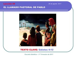 26 de agosto 2017
EL LLAMADO PASTORAL DE PABLO
TEXTO CLAVE: Gálatas 4:12
Escuela Sabática – 3° Trimestre de 2017
Lección 09
 