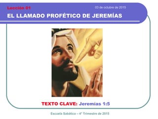 03 de octubre de 2015
EL LLAMADO PROFÉTICO DE JEREMÍAS
TEXTO CLAVE: Jeremías 1:5
Escuela Sabática – 4° Trimestre de 2015
Lección 01
 