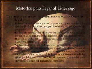 Métodos para llegar al Liderazgo
Tres peligros del proceso de llamamiento en organizaciones de
      hoy día:
•     El favoritismo: En algunos casos la persona o junta que hace los
      nombramientos puede hacerlo por favoritismo ciertos intereses de
      por medio.
•     La falta de información: También ha habido casos en que por
      ignorancia se ha nombrado para un cargo a una persona inadecuada.
      Hay menos probabilidades de fallar cuando el líder es electo por un
      cuerpo más amplio de votantes.
•     Ventajas secretas: se han dado casos en que se nombra a alguien con
      el fin de sacar de ello alguna ventaja secreta. Es imperativo que al
      acogerse al mecanismo del nombramiento de un líder se entienda la
      voluntad del Señor. Además, debe haber un sometimiento total a los
      principios bíblicos y no hacer uso de ninguna oportunidad para
      discriminar o actuar con preferencias personales.
 