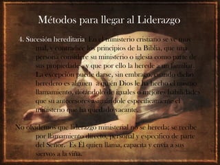 Métodos para llegar al Liderazgo
 4. Sucesión hereditaria: En el ministerio cristiano se ve muy
       mal, y contradice los principios de la Biblia, que una
       persona considere su ministerio o iglesia como parte de
       sus propiedades, y que por ello la herede a un familiar.
       La excepción puede darse, sin embrago, cuando dicho
       heredero es alguien a quién Dios le ha hecho el mismo
       llamamiento, dotándolo de iguales o mejores habilidades
       que su antecesores asignándole específicamente el
       ministerio que ha quedado vacante.

No olvidemos que liderazgo ministerial no se hereda; se recibe
      por llamamiento directo, personal y especifico de parte
      del Señor. Es Él quien llama, capacita y envía a sus
      siervos a la viña.
 