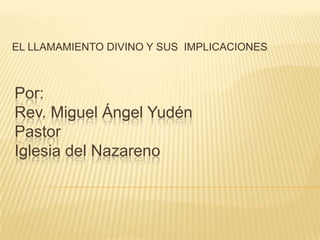 EL LLAMAMIENTO DIVINO Y SUS  IMPLICACIONES Por:Rev. Miguel Ángel Yudén PastorIglesia del Nazareno 