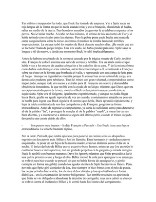 Tan súbito e inesperado fue todo, que Buck fue tomado de sorpresa. Vio a Spitz sacar su
roja lengua de la forma en que lo hacía cuando reía; y vio a François, blandiendo el hacha,
saltar en medio de la jauría. Tres hombres armados de garrotes le ayudaban a espantar a los
perros. No se tardó mucho. Al cabo de dos minutos, el último de los asaltantes de Curly se
había retirado con el rabo entre las piernas. Pero la pobre perra yacía hecha una maza de
carne sanguinolenta sobre la nieve, mientras el mestizo la miraba lanzando terribles
imprecaciones. La escena turbó los sueños de Buck durante muchos días. ¡De modo que así
se luchaba! Nada de juego limpio. Una vez caído, no había piedad para uno. Spitz sacó la
lengua y rió de nuevo, y desde ese momento Buck le odió implacablemente.
Antes de haberse recobrado de la sorpresa causada por la trágica muerte de Curly, recibió
otra. François le colocó encima una serie de correas y hebillas. Era un arnés como el que
había visto a los mozos de cuadra colocarles a los caballos de su casa. Y de la misma forma
como había visto trabajar a los caballos, así lo hicieron trabajar a él, arrastrando a François
sobre su trineo en la foresta que bordeada el valle, y regresando con una carga de leña para
el fuego. Aunque su dignidad se resentía porque lo convertían en un animal de carga, era
demasiado prudente para rebelarse. Tiró del trineo con gran voluntad, comportándose como
mejor pudo, aunque todo era nuevo y extraño para él. François era severo y demandaba
obediencia instantánea, la que recibía con la ayuda de su látigo; mientras que Dave, que era
un experimentado perro de trineo, mordía a Buck en las patas traseras cuando éste se
equivocaba. Spitz era el dirigente, igualmente experimentado, y aunque no podía llegar
hasta Buck, gruñía su agudo reproche de vez en cuando, o astutamente arrojaba su peso en
la huella para lograr que Buck siguiera el camino que debía, Buck aprendió rápidamente, y
bajo la tutela combinada de sus dos compañeros y de François, progresó en forma
extraordinaria. Antes de regresar al campamento, ya sabía lo suficiente como para detenerse
al oír la palabra “ho”, a proseguir la marcha al oír la palabra “mush”, a tomar las curvas
bien abiertas, y a mantenerse a distancia segura del último perro, cuando el trineo cargado
descendía una cuesta detrás de ellos.
- Son perros muy buenos – le dijo François a Perrault -. Ese Buck tiene una fuerza
extraordinaria. Le enseñé bastante rápido.
Por la tarde, Perrault, que estaba apurado para ponerse en camino con sus despachos,
regresó con dos perros más. Billee y Joe los llamaba. Eran hermanos y verdaderos perros
esquimales. A pesar de ser hijos de la misma madre, eran tan distintos como el día de la
noche. El único defecto de Billee era su excesivo buen humor, mientras que Joe era todo lo
contrario: hosco e introspectivo, con un gruñido perpetuo en la garganta y mirada maligna.
Buck lo recibió con buenas maneras; Dave los ignoró; mientras que Spitz procedió a darle
una paliza primero a uno y luego al otro. Billee meneó la cola para apaciguar a su enemigo,
se volvió para huir cuando se percató de que no había forma de apaciguarlo, y gimió
(siempre en forma amigable) cuando los agudos dientes de Spitz laceraron su flanco. Pero,
por más que Spitz giró alrededor de Joe, éste siempre le hizo frente; con el pelo de punta,
las orejas echadas hacia atrás, los dientes al descubierto, y los ojos brillando en forma
diabólica... era la encarnación del temor beligerante. Tan terrible resultaba su apariencia
que Spitz se vio obligado a abandonar la decisión de castigarlo; mas para cubrir su chasco
se volvió contra el inofensivo Billee y lo corrió hasta los límites del campamento.
 