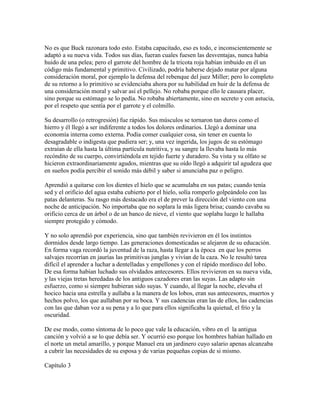 No es que Buck razonara todo esto. Estaba capacitado, eso es todo, e inconscientemente se
adaptó a su nueva vida. Todos sus días, fueran cuales fuesen las desventajas, nunca había
huido de una pelea; pero el garrote del hombre de la tricota roja habían imbuido en él un
código más fundamental y primitivo. Civilizado, podría haberse dejado matar por alguna
consideración moral, por ejemplo la defensa del rebenque del juez Miller; pero lo completo
de su retorno a lo primitivo se evidenciaba ahora por su habilidad en huir de la defensa de
una consideración moral y salvar así el pellejo. No robaba porque ello le causara placer,
sino porque su estómago se lo pedía. No robaba abiertamente, sino en secreto y con astucia,
por el respeto que sentía por el garrote y el colmillo.
Su desarrollo (o retrogresión) fue rápido. Sus músculos se tornaron tan duros como el
hierro y él llegó a ser indiferente a todos los dolores ordinarios. Llegó a dominar una
economía interna como externa. Podía comer cualquier cosa, sin tener en cuenta lo
desagradable o indigesta que pudiera ser; y, una vez ingerida, los jugos de su estómago
extraían de ella hasta la última partícula nutritiva, y su sangre la llevaba hasta lo más
recóndito de su cuerpo, convirtiéndola en tejido fuerte y duradero. Su vista y su olfato se
hicieron extraordinariamente agudos, mientras que su oído llegó a adquirir tal agudeza que
en sueños podía percibir el sonido más débil y saber si anunciaba paz o peligro.
Aprendió a quitarse con los dientes el hielo que se acumulaba en sus patas; cuando tenía
sed y el orificio del agua estaba cubierto por el hielo, solía romperlo golpeándolo con las
patas delanteras. Su rasgo más destacado era el de prever la dirección del viento con una
noche de anticipación. No importaba que no soplara la más ligera brisa; cuando cavaba su
orificio cerca de un árbol o de un banco de nieve, el viento que soplaba luego le hallaba
siempre protegido y cómodo.
Y no solo aprendió por experiencia, sino que también revivieron en él los instintos
dormidos desde largo tiempo. Las generaciones domesticadas se alejaron de su educación.
En forma vaga recordó la juventud de la raza, hasta llegar a la época en que los perros
salvajes recorrían en jaurías las primitivas junglas y vivían de la caza. No le resultó tarea
difícil el aprender a luchar a dentelladas y empellones y con el rápido mordisco del lobo.
De esa forma habían luchado sus olvidados antecesores. Ellos revivieron en su nueva vida,
y las viejas tretas heredadas de los antiguos cazadores eran las suyas. Las adapto sin
esfuerzo, como si siempre hubieran sido suyas. Y cuando, al llegar la noche, elevaba el
hocico hacia una estrella y aullaba a la manera de los lobos, eran sus antecesores, muertos y
hechos polvo, los que aullaban por su boca. Y sus cadencias eran las de ellos, las cadencias
con las que daban voz a su pena y a lo que para ellos significaba la quietud, el frío y la
oscuridad.
De ese modo, como síntoma de lo poco que vale la educación, vibro en el la antigua
canción y volvió a se lo que debía ser. Y ocurrió eso porque los hombres habían hallado en
el norte un metal amarillo, y porque Manuel era un jardinero cuyo salario apenas alcanzaba
a cubrir las necesidades de su esposa y de varias pequeñas copias de si mismo.
Capítulo 3
 