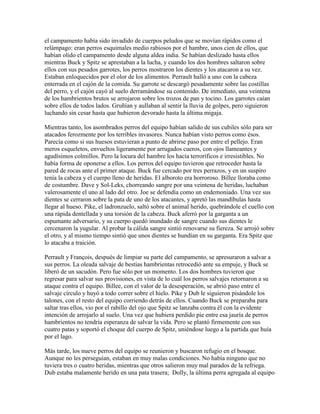 el campamento había sido invadido de cuerpos peludos que se movían rápidos como el
relámpago: eran perros esquimales medio rabiosos por el hambre, unos cien de ellos, que
habían olido el campamento desde alguna aldea india. Se habían deslizado hasta ellos
mientras Buck y Spitz se aprestaban a la lucha, y cuando los dos hombres saltaron sobre
ellos con sus pesados garrotes, los perros mostraron los dientes y los atacaron a su vez.
Estaban enloquecidos por el olor de los alimentos. Perrault halló a uno con la cabeza
enterrada en el cajón de la comida. Su garrote se descargó pesadamente sobre las costillas
del perro, y el cajón cayó al suelo derramándose su contenido. De inmediato, una veintena
de los hambrientos brutos se arrojaron sobre los trozos de pan y tocino. Los garrotes caían
sobre ellos de todos lados. Gruñían y aullaban al sentir la lluvia de golpes, pero siguieron
luchando sin cesar hasta que hubieron devorado hasta la última migaja.
Mientras tanto, los asombrados perros del equipo habían salido de sus cubiles sólo para ser
atacados ferozmente por los terribles invasores. Nunca habían visto perros como ésos.
Parecía como si sus huesos estuvieran a punto de abrirse paso por entre el pellejo. Eran
meros esqueletos, envueltos ligeramente por arrugados cueros, con ojos llameantes y
agudísimos colmillos. Pero la locura del hambre los hacía terroríficos e irresistibles. No
había forma de oponerse a ellos. Los perros del equipo tuvieron que retroceder hasta la
pared de rocas ante el primer ataque. Buck fue cercado por tres perrazos, y en un suspiro
tenía la cabeza y el cuerpo lleno de heridas. El alboroto era horroroso. Billee lloraba como
de costumbre. Dave y Sol-Leks, chorreando sangre por una veintena de heridas, luchaban
valerosamente el uno al lado del otro. Joe se defendía como un endemoniado. Una vez sus
dientes se cerraron sobre la pata de uno de los atacantes, y apretó las mandíbulas hasta
llegar al hueso. Pike, el ladronzuelo, saltó sobre el animal herido, quebrándole el cuello con
una rápida dentellada y una torsión de la cabeza. Buck aferró por la garganta a un
espumante adversario, y su cuerpo quedó inundado de sangre cuando sus dientes le
cercenaron la yugular. Al probar la cálida sangre sintió renovarse su fiereza. Se arrojó sobre
el otro, y al mismo tiempo sintió que unos dientes se hundían en su garganta. Era Spitz que
lo atacaba a traición.
Perrault y François, después de limpiar su parte del campamento, se apresuraron a salvar a
sus perros. La oleada salvaje de bestias hambrientas retrocedió ante su empuje, y Buck se
liberó de un sacudón. Pero fue sólo por un momento. Los dos hombres tuvieron que
regresar para salvar sus provisiones, en vista de lo cuál los perros salvajes retornaron a su
ataque contra el equipo. Billee, con el valor de la desesperación, se abrió paso entre el
salvaje círculo y huyó a todo correr sobre el hielo. Pike y Dub le siguieron pisándole los
talones, con el resto del equipo corriendo detrás de ellos. Cuando Buck se preparaba para
saltar tras ellos, vio por el rabillo del ojo que Spitz se lanzaba contra él con la evidente
intención de arrojarlo al suelo. Una vez que hubiera perdido pie entre esa jauría de perros
hambrientos no tendría esperanza de salvar la vida. Pero se plantó firmemente con sus
cuatro patas y soportó el choque del cuerpo de Spitz, uniéndose luego a la partida que huía
por el lago.
Más tarde, los nueve perros del equipo se reunieron y buscaron refugio en el bosque.
Aunque no les perseguían, estaban en muy malas condiciones. No había ninguno que no
tuviera tres o cuatro heridas, mientras que otros salieron muy mal parados de la refriega.
Dub estaba malamente herido en una pata trasera; Dolly, la última perra agregada al equipo
 