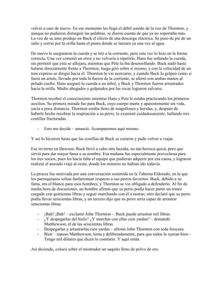 volvió a caer de nuevo. En ese momento les llegó el débil sonido de la voz de Thornton, y
aunque no pudieron distinguir las palabras, se dieron cuenta de que ya no soportaba más.
La voz de su amo produjo en Buck el efecto de una descarga eléctrica. Se puso de pie de un
salto y corrió por la orilla hasta el punto donde se lanzara ya una vez al agua.
De nuevo le aseguraron la cuerda y se tiró a la corriente, pero esta vez lo hizo en la forma
correcta. Una vez cometió un error y no volvería a repetirlo. Hans fue soltando la cuerda,
sin permitir que ésta se aflojara, mientras que Pete la iba desenrollando. Buck nadó hasta
halarse directamente frente a Thornton; luego giró sobre sí mismo, y con la velocidad de un
tren expreso se dirigió hacia él. Thornton le vio acercarse, y cuando Buck lo golpeó como si
fuera un ariete, llevado por toda la fuerza de la corriente, se aferró con ambas manos al
peludo cuello. Hans aseguró la cuerda a un árbol, y Buck y Thornton fueron arrastrados
hacia la orilla. Medio ahogados y golpeados por las rocas lograron salvarse.
Thornton recobró el conocimiento mientras Hans y Pete le estaba practicando los primeros
auxilios. Su primera mirada fue para Buck, cuyo cuerpo inerte y aparentemente sin vida,
yacía a poca distancia. Thornton estaba lleno de magullones y heridas, y, después de
haberle hecho recobrar la respiración a su perro, lo examinó cuidadosamente, hallando tres
costillas fracturadas.
- Esto me decide – anunció. Acamparemos aquí mismo.
Y así lo hicieron hasta que las costillas de Buck se curaron y pudo volver a viajar.
Ese invierno en Dawson; Buck llevó a cabo otra hazaña, no tan heroica quizá, pero que
sirvió para dar mayor fama a su nombre. Esa mañana fue especialmente provechosa para
los tres socios, pues les hacía falta el equipo que pudieran adquirir por esa causa, y lograron
realizar el ansiado viaje al oeste, donde los mineros no habían ido todavía.
La proeza fue motivada por una conversación sostenida en la Taberna Eldorado, en la que
los parroquianos solían fanfarronear respecto a sus perros favoritos. Buck, debido a su
fama, era el blanco para esos hombres, y Thornton se vio obligado a defenderlo. Al fin de
media hora de discusiones, un hombre afirmó que su perro podía hacer partir un trineo
cargado con quinientas libras y seguir marchando con él a rastras; otro declaró que su perro
podía llevar seiscientas libras, y un tercero dijo que su perro sería capaz de arrastrar
setecientas libras.
- ¡Bah! ¡Bah! – exclamó John Thornton -. Buck puede arrastrar mil libras.
- ¿Y despegarlas del hielo? ¿Y marchar con ellas cien yardas? – demandó
Matthewson, el de las seiscientas libras.
- Despegarlas y arrastrarlas cien yardas – afirmó John Thornton con toda frescura.
- Bien – repuso Matthewson, lenta y deliberadamente, para que todos le oyeran bien -
Tengo mil dólares que dicen lo contrario. Y aquí están.
Así diciendo, colocó sobre el mostrador un saquito lleno de polvo de oro.
 