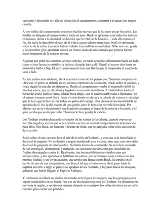 vertiente y descender al valle en dirección al campamento, comenzó a avanzar con mayor
cautela.
A tres millas del campamento encontró huellas nuevas que le hicieron erizar los pelos. Las
huellas se dirigían al campamento y hacia su amo. Buck se apresuro, con todos los nervios
en tensión, alerta a la multitud de detalles que le referían la historia… toda ella menos el
fin. Su nariz le describió el paso de la vida a cuyos talones marchaba. Notó el oprimente
silencio de la selva. Las aves habían volado. Las ardillas se ocultaban. Sólo una vio: gorda
y de pelambre gris, aplastada contra un tronco caído de una manera que parecía formar
parte integrante de la madera misma.
Al pasar por entre las sombras de unos árboles, su nariz se torció súbitamente hacia un lado,
como si una fuerza irresistible la hubiese dirigido hacia allí. Siguió el nuevo olor hasta un
matorral y halló a Nig. El perro yacía muerto con una flecha que le traspasaba el cuerpo de
lado a lado.
A cien yardas más adelante, Buck encontró a uno de los perros que Thornton comprara en
Dawson. El perro se debatía en los últimos estertores de la muerte, tirado sobre el camino, y
Buck siguió la marcha sin detenerse. Desde el campamento sonaba el murmullo débil de
muchas voces, que se elevaban y bajaban en un canto monótono. Arrastrándose hasta el
borde del claro, halló a Hans, echado boca abajo, con el cuerpo acribillado a flechazos. En
el mismo instante miró Buck hacia el sitio donde se elevara la cabaña de troncos y vio algo
que le hizo que le hizo erizar todos los pelos del cuerpo. Una oleada de ira incontenible se
apoderó de él. No se dio cuenta de que gruñó, pero lo hizo con terrible ferocidad. Por
última vez en su vida permitió que la pasión usurpara el lugar de la astucia y la razón, y el
gran cariño que sentía por John Thornton le hizo perder la cabeza.
Los Yeehats estaban danzando alrededor de las ruinas de la cabaña, cuando oyeron un
horrible rugido y vieron que se les echaba encima un animal completamente desconocido
para ellos. Era Buck, un huracán viviente de furia, que se arrojaba sobre ellos ansioso de
destrucción.
Saltó sobre el más cercano (era el jefe de la tribu deYeehats), y con una sola dentellada le
destrozó la yugular. No se detuvo a seguir mordiendo a su victima, sino que, con otro salto,
destrozó la garganta de otro hombre. No había forma de contenerlo. Se revolvió en medio
de sus enemigos, destrozando y matando, en constante movimiento que desafiaba las
flechas descargadas contra él. Realmente, tan inconcebiblemente rápidos eran sus
movimientos, y tan apiñados se hallaban los indios, que se hirieron unos a otros con sus
propias flechas; y un joven cazador, que arrojó una lanza contra Buck, la sepultó en el
pecho de uno de sus compañeros, con fuerza tal que el extremo se abrió paso hasta la
espalda del otro. Luego el pánico se apoderó de los Yeehats, y huyeron hacia los bosques,
gritando que había llegado el Espíritu Maligno.
Y realmente era Buck un diablo encarnado en la figura de un perro que les perseguía para
seguir matándolos en su huida. Fue ese un día desastroso para los Yeehats. Se diseminaron
por toda la región, y recién una semana después se reunieron los sobrevivientes en un valle
cercano para contar sus pérdidas.
 