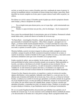 un león, se arrojó de nuevo contra el hombre; pero éste, cambiando de mano el garrote, le
asió por la mandíbula inferior, torciéndola al mismo tiempo hacia abajo y para atrás. Buck
describió un círculo completo en el aire, para ir a parar contra el suelo sobre su pecho y su
cabeza.
Por última vez volvió a atacar. El hombre asestó el golpe que calculó a propósito durante
tanto tiempo, y Buck se desplomó sin sentido.
- No es ningún tonto para domar perros, eso es lo que digo – gritó entusiasmado uno
de los mirones.
- Druther es capaz de domar uno por día, y dos los domingos – fue la respuesta del
otro.
Poco a poco fue recobrando Buck el conocimiento, pero no la fortaleza. Permaneció echado
donde había caído, y desde allí observó al hombre de la tricota roja.
“Se llama Buck – monologaba el hombre, citando un párrafo de la carta del tabernero, la
que anunciaba el contenido del esqueleto -. Bien, Buck, amiguito – prosiguió con voz
alegre -, ya hemos tenido nuestra pequeña función, y lo mejor será dejar las cosas como
están. Tú conoces ahora tu lugar, y yo el mío. Si eres un perro bueno, todo te irá bien; si
eres malo, te quitaré el resuello a palos. ¿Comprendes?”.
Mientras hablaba, acarició sin temor ninguno la cabeza que había castigado con tanta
crueldad, y aunque los pelos de Buck se pusieron de punta al contacto de su mano, lo
soportó sin protesta. Cuando el hombre le llevó agua, la bebió con ansia, y mas tarde comió
una buena cantidad de carne que le dio el hombre con su propia mano.
Estaba vencido (lo sabía); pero no abatido. Se dio cuenta, de una vez por todas, que no
tenía posibilidad de luchar contra un hombre armado con un garrote. Había aprendido su
lección, y en toda su vida futura no la olvidó. Ese garrote era una revelación. Era su
presentación al reino de la ley primitiva, y le salió al encuentro a mitad del camino. Las
verdades de la vida tomaron un aspecto más fiero; y al enfrentar a ese aspecto sin
acobardarse, lo hizo con toda la astucia latente de su naturaleza que se había despertado.
Al pasar los días, llegaron otros perros, en esqueletos y sujetos al extremo de cuerdas;
algunos dócilmente, y otros rugiendo y ladrando como llegó él; y, a uno por uno, los vio
abatirse ante el dominio del hombre de la tricota roja. Una y otra vez, al observar la brutal
hazaña, se imbuía en su cerebro la lección que aprendiera: un hombre armado de un garrote
era el que dictaba las leyes, un amo que debía ser obedecido, aunque no era necesario que
se le amara. De esto último nunca fue culpable Buck, aunque vio perros vencidos que
adoraban al hombre, y meneaban las colas y le lamían la mano. También vio un perro que
no quiso obedecer ni abatirse, el que finalmente murió en la lucha por la dominación.
De vez en cuando llegaban hombres desconocidos que hablaban muy agitados con el
hombre de la tricota roja. Y en esas ocasiones cierta cantidad de dinero cambiaba de manos
y los desconocidos se llevaban uno o más perros consigo. Buck se preguntó donde irían,
 