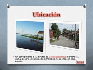 O Un corregimiento a 40 minutos de Barrancabermeja (Santander),
  que, a pesar de su ubicación estratégica, no cuenta con agua
  potable.
 