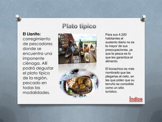 El Llanito:       Para sus 4.200
corregimiento     habitantes el
                  sustento diario no es
de pescadores     la mayor de sus
donde se          preocupaciones, ya
encuentra una     que la pesca es lo
imponente         que les garantiza el
                  alimento.
ciénaga. Allí
podrá degustar    El bocachico es más
el plato típico   nombrado que las
                  plegarias al cielo, en
de la región,     las que piden que su
pescado en        terruño se consolide
todas las         como un sitio
modalidades.      turístico.
 