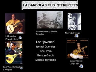 Los “jóvenes”
Ismael Querales
Saúl Vera
Gerson García
Moisés Torrealba
Román Cordero y Moisés
Torrealba
LA BANDOLA Y SUS INTÉRPRETES
I. Querales:
El vuelo de la
pájara
Nuevo Entreverao
Saúl Vera: De Calabozo
a Araguita
Gerson García:
Quirpa´seis
 