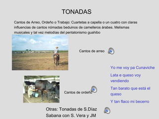Cantos de Arreo, Ordeño o Trabajo: Cuartetas a capella o un cuatro con claras
influencias de cantos nómadas beduinos de camelleros árabes. Melismas
musicales y tal vez melodías del pentatonismo guahibo
TONADAS
Cantos de ordeño
Yo me voy pa Cunaviche
Lata e queso voy
vendiendo
Tan barato que está el
queso
Y tan flaco mi becerro
Otras: Tonadas de S.Díaz
Sabana con S. Vera y JM
Cantos de arreo
 