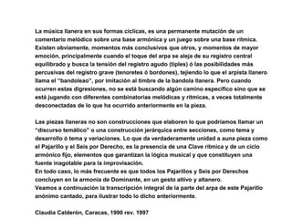 La música llanera en sus formas cíclicas, es una permanente mutación de un
comentario melódico sobre una base armónica y un juego sobre una base rítmica.
Existen obviamente, momentos más conclusivos que otros, y momentos de mayor
emoción, principalmente cuando el toque del arpa se aleja de su registro central
equilibrado y busca la tensión del registro agudo (tiples) ó las posibilidades más
percusivas del registro grave (tenoretes ó bordones), tejiendo lo que el arpista llanero
llama el “bandoleao”, por imitación al timbre de la bandola llanera. Pero cuando
ocurren estas digresiones, no se está buscando algún camino específico sino que se
está jugando con diferentes combinatorias melódicas y rítmicas, a veces totalmente
desconectadas de lo que ha ocurrido anteriormente en la pieza.
Las piezas llaneras no son construcciones que elaboren lo que podríamos llamar un
“discurso temático” o una construcción jerárquica entre secciones, como tema y
desarrollo ó tema y variaciones. Lo que da verdaderamente unidad a auna pieza como
el Pajarillo y el Seis por Derecho, es la presencia de una Clave rítmica y de un ciclo
armónico fijo, elementos que garantizan la lógica musical y que constituyen una
fuente inagotable para la improvisación.
En todo caso, lo más frecuente es que todos los Pajarillos y Seis por Derechos
concluyen en la armonía de Dominante, en un gesto altivo y altanero.
Veamos a continuación la transcripción integral de la parte del arpa de este Pajarillo
anónimo cantado, para ilustrar todo lo dicho anteriormente.
Claudia Calderón, Caracas, 1990 rev. 1997
 