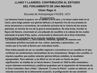 Los llaneros hacen la guerra -en un bando y en el otro- y la hacen sobre todo en el
Llano, para luego pasear sus glorias bélicas y la leyenda viva de sus proezas en
otros escenarios y convertirse, de condición primaria de la victoria de las armas
patriotas, en broche de oro de la guerra emancipadora. De ésta brota, triunfal, la
figura del llanero, encarnada en una pléyade de caudillos a la cabeza de los cuales
sobresale el propio Páez, quien, consumada la disolución de la Gran Colombia,
será el primer presidente de la naciente república venezolana
La llanura venezolana (..), tierra abierta, indómita, agreste, en esencia una
naturaleza primitiva surcada de ríos, caños, leyendas y aparecidos... un
medio que le ha sido al llanero por naturaleza hostil...
Páez había pasado de ser un caudillo regional a convertirse en un caudillo en el que
confluían los sentimientos nacionalistas de los venezolanos. Ningún otro caudillo, ni
siquiera aquéllos que podían ostentar glorias bélicas notables, le resultaban
equiparables. Pero además -y es difícil no ver en esto un hecho de gran
significación- se trataba de un héroe llanero. Cuando en 1830 la elite venezolana -
cuyos intereses económicos y políticos pugnaban por la separación de Venezuela de
la Gran Colombia- dice a Páez: "¡General!, Tú eres la Patria", cuesta no adivinar, en la
rotunda economía de la altisonante ecuación, la prefiguración de esa condición
LLANO Y LLANERO: CONTRIBUCIÓN AL ESTUDIO
DEL FORJAMIENTO DE UNA IMAGEN
Víctor Rago A.
Escuela de Antropología FACES, UCV
Fragmentos
 