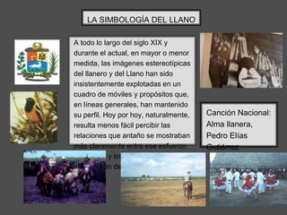 A todo lo largo del siglo XIX y
durante el actual, en mayor o menor
medida, las imágenes estereotípicas
del llanero y del Llano han sido
insistentemente explotadas en un
cuadro de móviles y propósitos que,
en líneas generales, han mantenido
su perfil. Hoy por hoy, naturalmente,
resulta menos fácil percibir las
relaciones que antaño se mostraban
más claramente entre ese esfuerzo
ideológico y los objetivos de
constitución del Estado nacional.
LA SIMBOLOGÍA DEL LLANO
Canción Nacional:
Alma llanera,
Pedro Elías
Gutiérrez
 