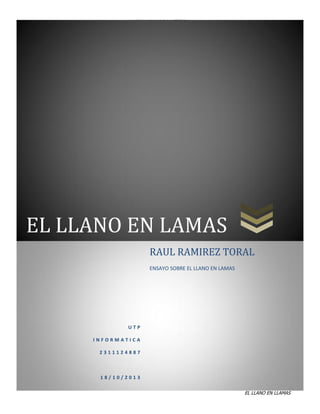 NOS HAS DADO LA TIERRA

EL LLANO EN LAMAS
RAUL RAMIREZ TORAL
ENSAYO SOBRE EL LLANO EN LAMAS

UTP
INFORMATICA
2311124887

18/10/2013

0

EL LLANO EN LLAMAS

 