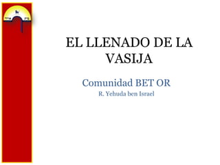 EL LLENADO DE LA
     VASIJA
  Comunidad BET OR
    R. Yehuda ben Israel
 