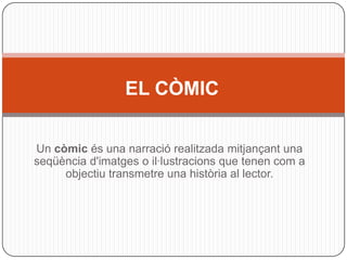 EL CÒMIC

Un còmic és una narració realitzada mitjançant una
seqüència d'imatges o il·lustracions que tenen com a
     objectiu transmetre una història al lector.
 